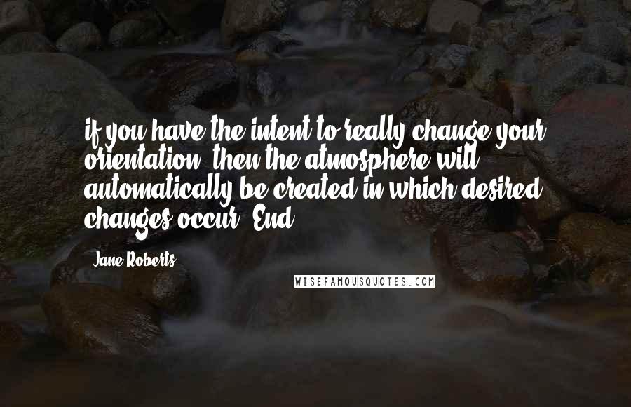 Jane Roberts Quotes: if you have the intent to really change your orientation, then the atmosphere will automatically be created in which desired changes occur. End