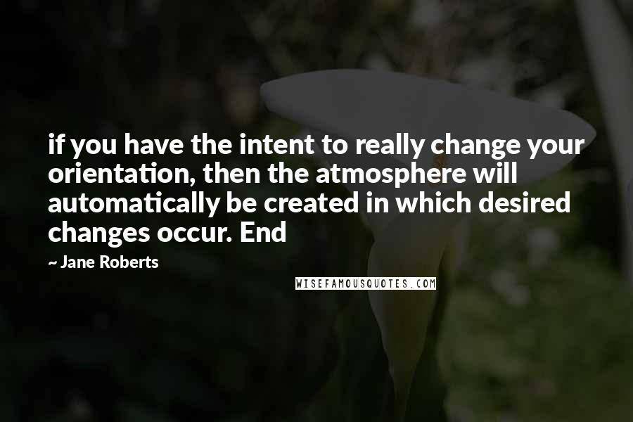 Jane Roberts Quotes: if you have the intent to really change your orientation, then the atmosphere will automatically be created in which desired changes occur. End