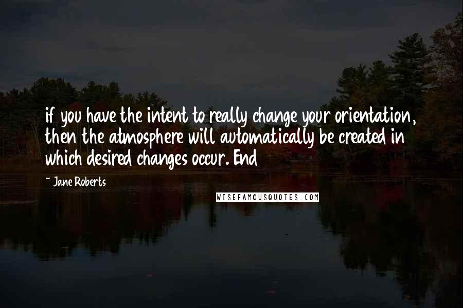 Jane Roberts Quotes: if you have the intent to really change your orientation, then the atmosphere will automatically be created in which desired changes occur. End