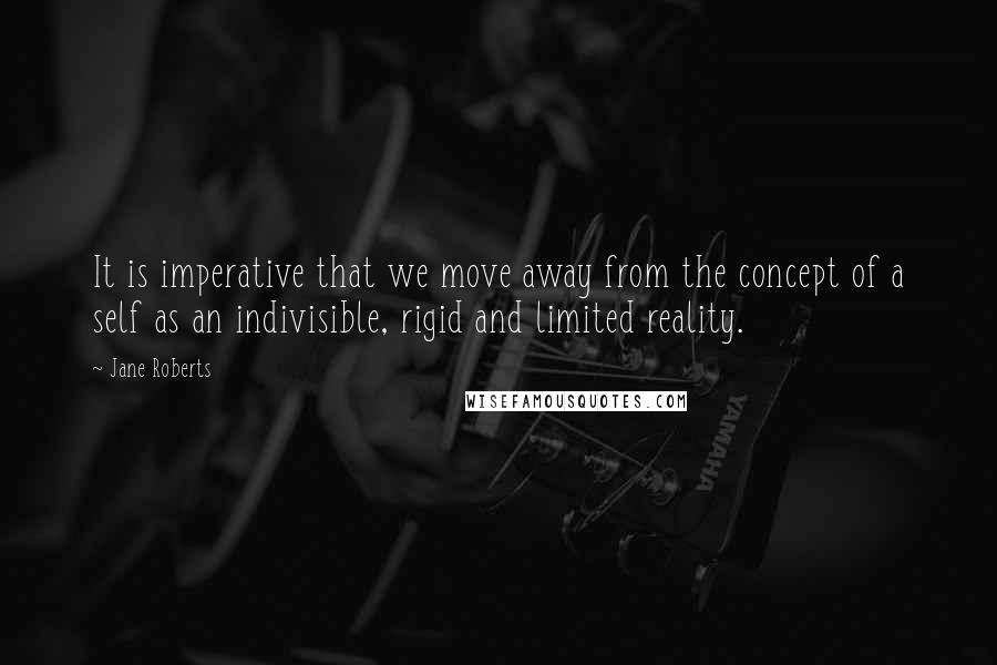 Jane Roberts Quotes: It is imperative that we move away from the concept of a self as an indivisible, rigid and limited reality.