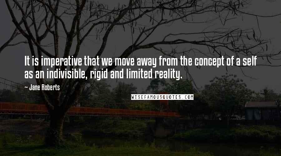 Jane Roberts Quotes: It is imperative that we move away from the concept of a self as an indivisible, rigid and limited reality.