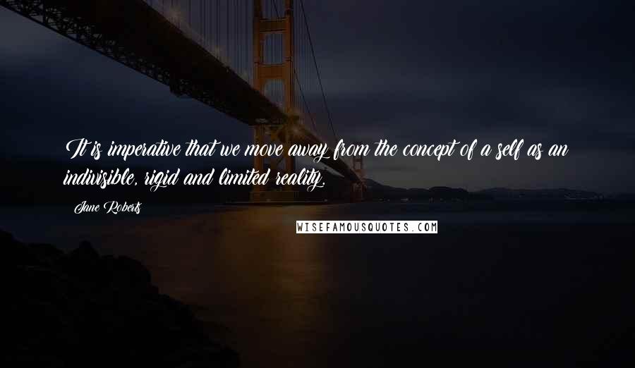 Jane Roberts Quotes: It is imperative that we move away from the concept of a self as an indivisible, rigid and limited reality.