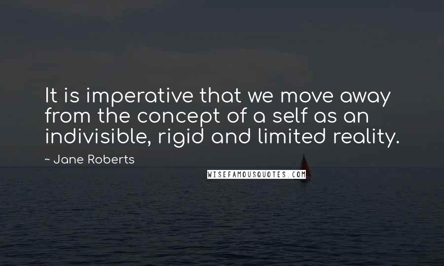 Jane Roberts Quotes: It is imperative that we move away from the concept of a self as an indivisible, rigid and limited reality.