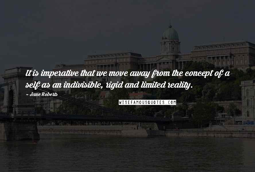 Jane Roberts Quotes: It is imperative that we move away from the concept of a self as an indivisible, rigid and limited reality.