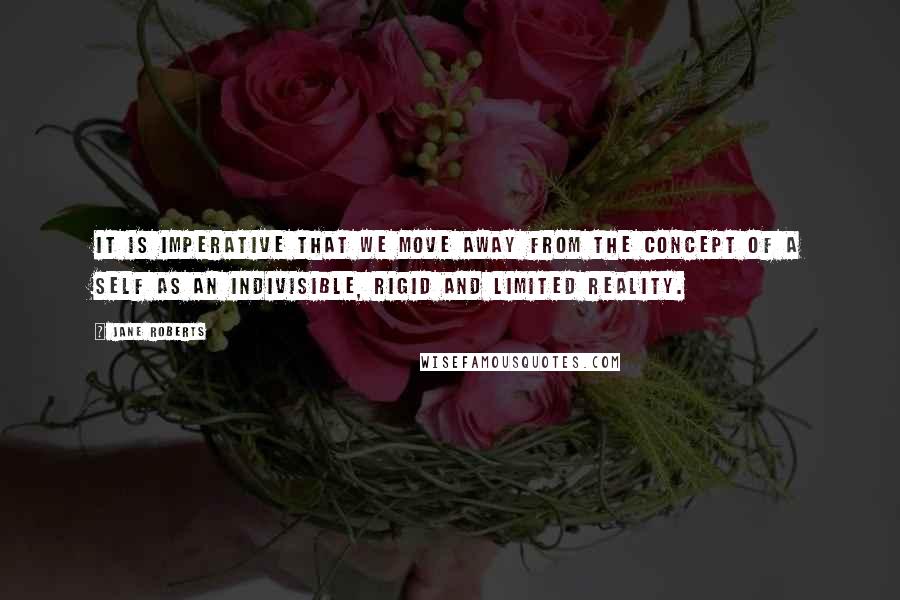 Jane Roberts Quotes: It is imperative that we move away from the concept of a self as an indivisible, rigid and limited reality.