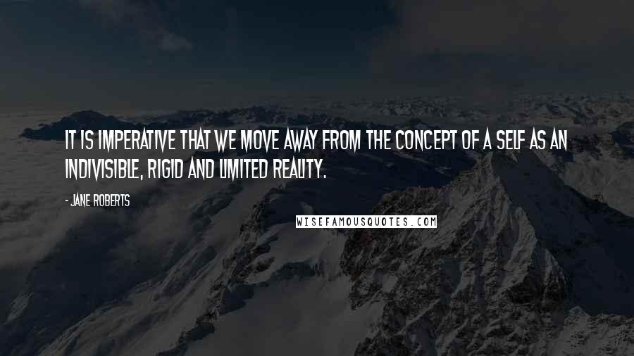 Jane Roberts Quotes: It is imperative that we move away from the concept of a self as an indivisible, rigid and limited reality.