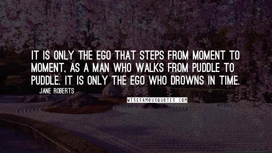 Jane Roberts Quotes: It is only the ego that steps from moment to moment, as a man who walks from puddle to puddle. It is only the ego who drowns in time.