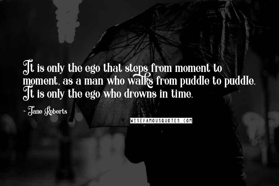 Jane Roberts Quotes: It is only the ego that steps from moment to moment, as a man who walks from puddle to puddle. It is only the ego who drowns in time.