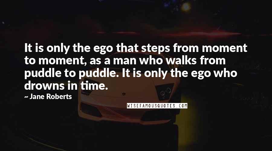 Jane Roberts Quotes: It is only the ego that steps from moment to moment, as a man who walks from puddle to puddle. It is only the ego who drowns in time.