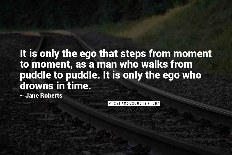 Jane Roberts Quotes: It is only the ego that steps from moment to moment, as a man who walks from puddle to puddle. It is only the ego who drowns in time.