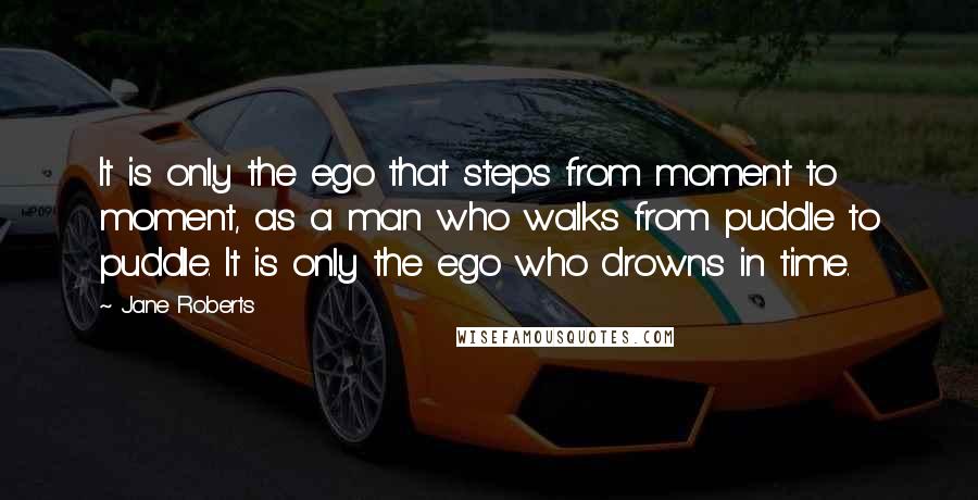 Jane Roberts Quotes: It is only the ego that steps from moment to moment, as a man who walks from puddle to puddle. It is only the ego who drowns in time.