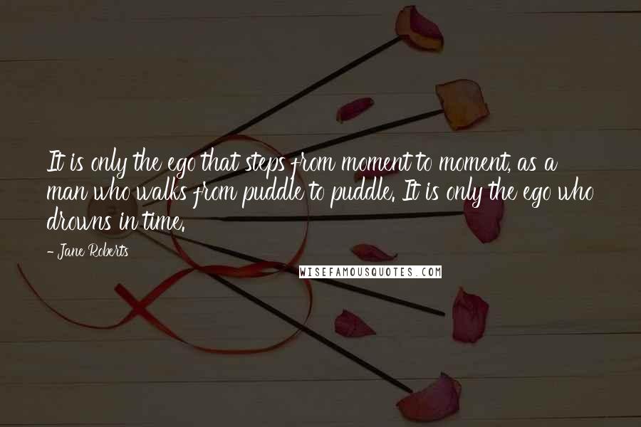 Jane Roberts Quotes: It is only the ego that steps from moment to moment, as a man who walks from puddle to puddle. It is only the ego who drowns in time.