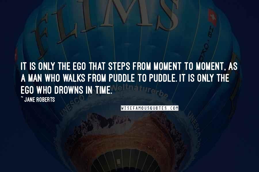 Jane Roberts Quotes: It is only the ego that steps from moment to moment, as a man who walks from puddle to puddle. It is only the ego who drowns in time.