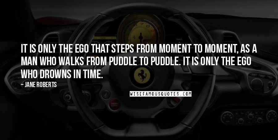 Jane Roberts Quotes: It is only the ego that steps from moment to moment, as a man who walks from puddle to puddle. It is only the ego who drowns in time.