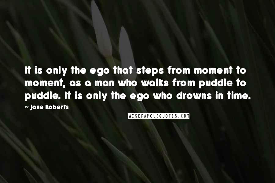 Jane Roberts Quotes: It is only the ego that steps from moment to moment, as a man who walks from puddle to puddle. It is only the ego who drowns in time.