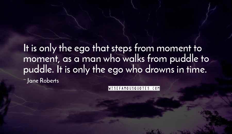 Jane Roberts Quotes: It is only the ego that steps from moment to moment, as a man who walks from puddle to puddle. It is only the ego who drowns in time.