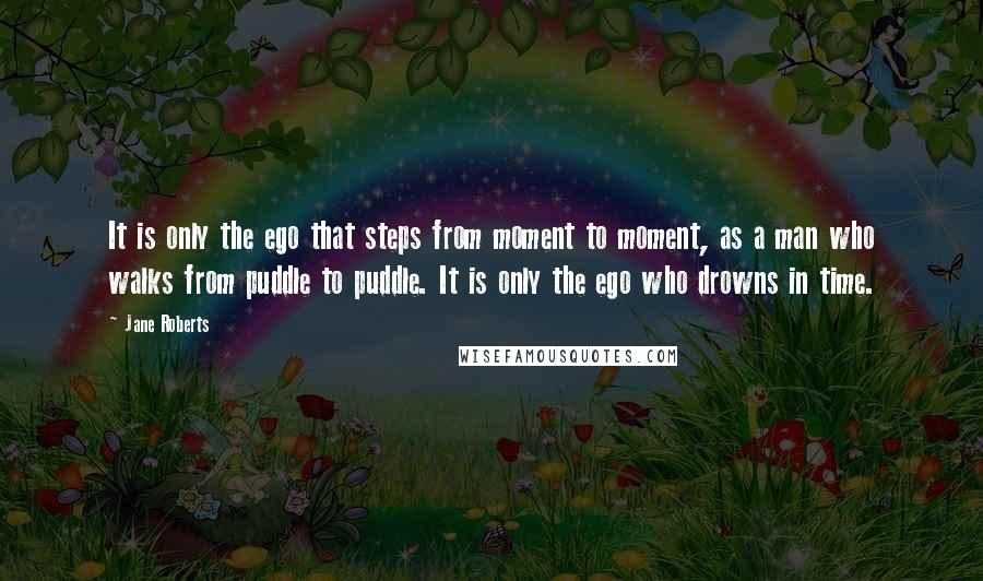 Jane Roberts Quotes: It is only the ego that steps from moment to moment, as a man who walks from puddle to puddle. It is only the ego who drowns in time.