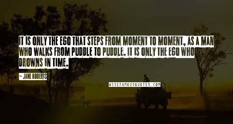 Jane Roberts Quotes: It is only the ego that steps from moment to moment, as a man who walks from puddle to puddle. It is only the ego who drowns in time.