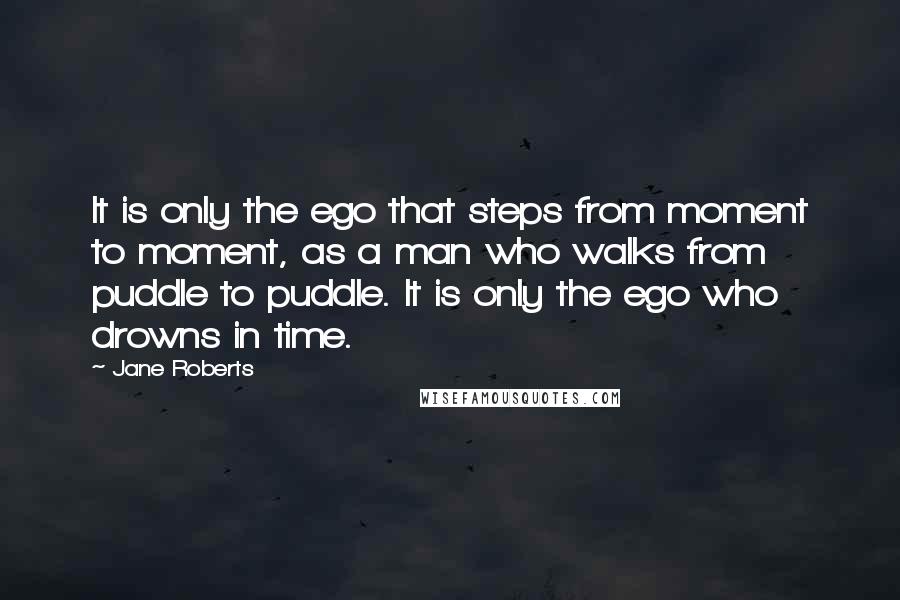 Jane Roberts Quotes: It is only the ego that steps from moment to moment, as a man who walks from puddle to puddle. It is only the ego who drowns in time.