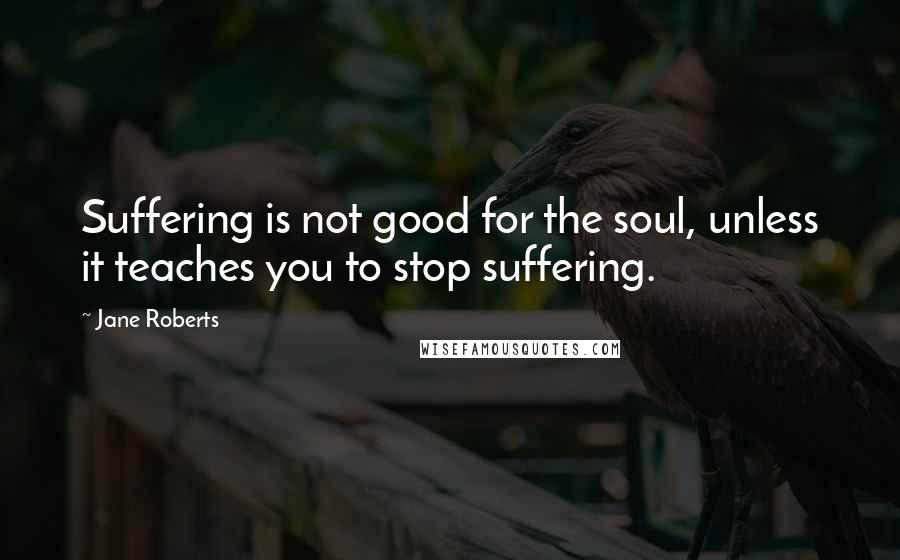 Jane Roberts Quotes: Suffering is not good for the soul, unless it teaches you to stop suffering.