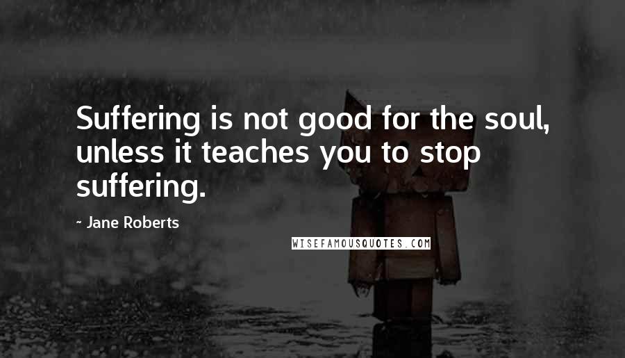 Jane Roberts Quotes: Suffering is not good for the soul, unless it teaches you to stop suffering.