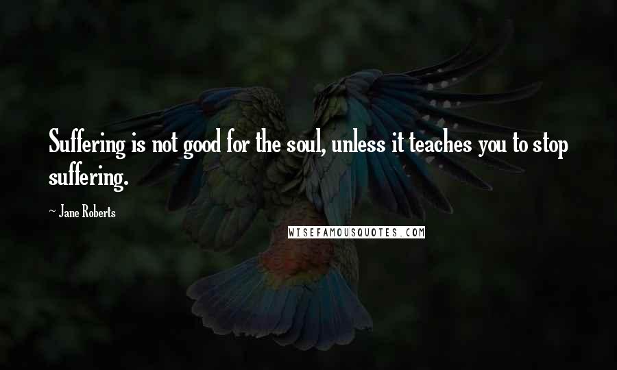 Jane Roberts Quotes: Suffering is not good for the soul, unless it teaches you to stop suffering.