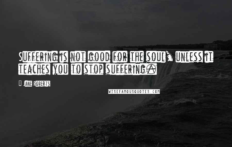 Jane Roberts Quotes: Suffering is not good for the soul, unless it teaches you to stop suffering.
