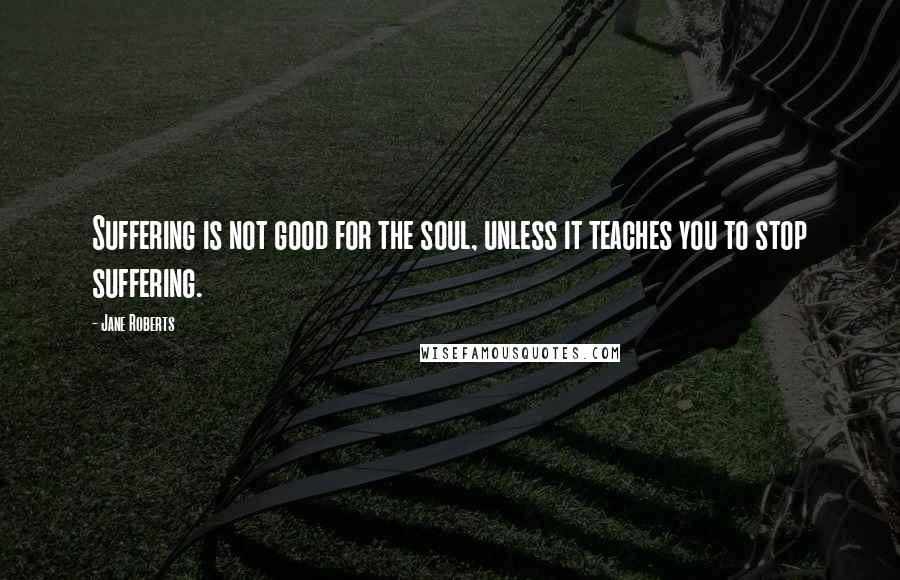 Jane Roberts Quotes: Suffering is not good for the soul, unless it teaches you to stop suffering.