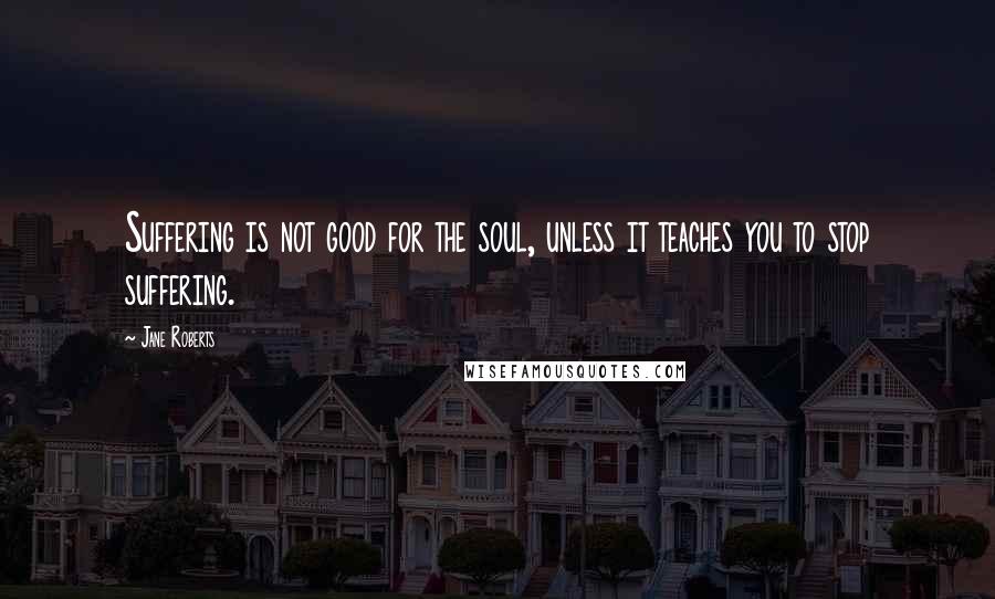 Jane Roberts Quotes: Suffering is not good for the soul, unless it teaches you to stop suffering.