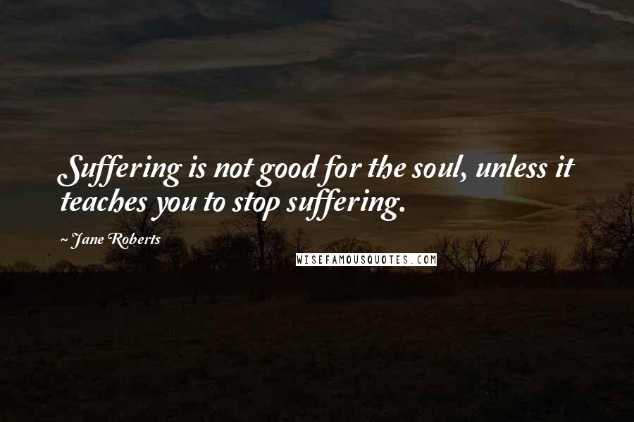 Jane Roberts Quotes: Suffering is not good for the soul, unless it teaches you to stop suffering.