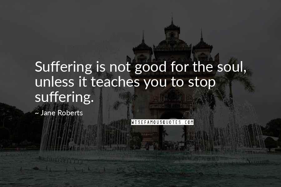 Jane Roberts Quotes: Suffering is not good for the soul, unless it teaches you to stop suffering.