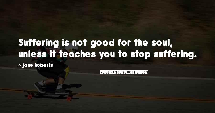 Jane Roberts Quotes: Suffering is not good for the soul, unless it teaches you to stop suffering.