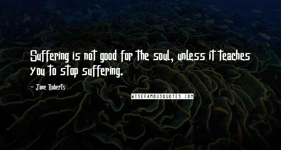 Jane Roberts Quotes: Suffering is not good for the soul, unless it teaches you to stop suffering.