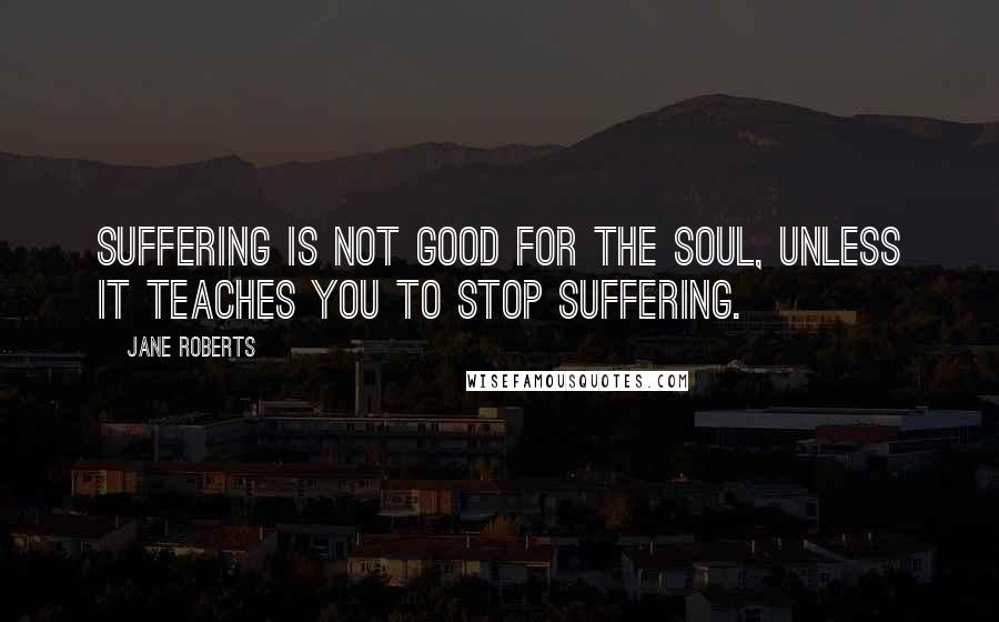 Jane Roberts Quotes: Suffering is not good for the soul, unless it teaches you to stop suffering.