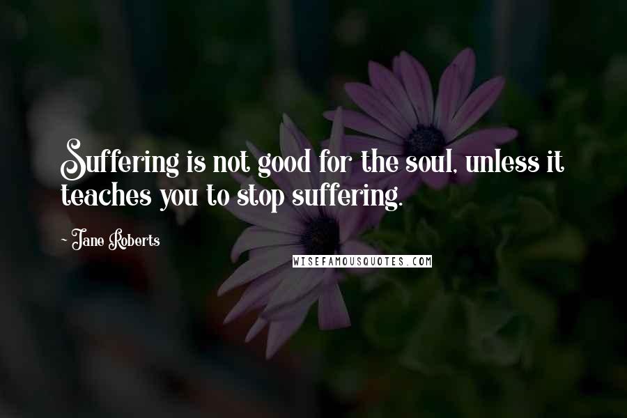 Jane Roberts Quotes: Suffering is not good for the soul, unless it teaches you to stop suffering.