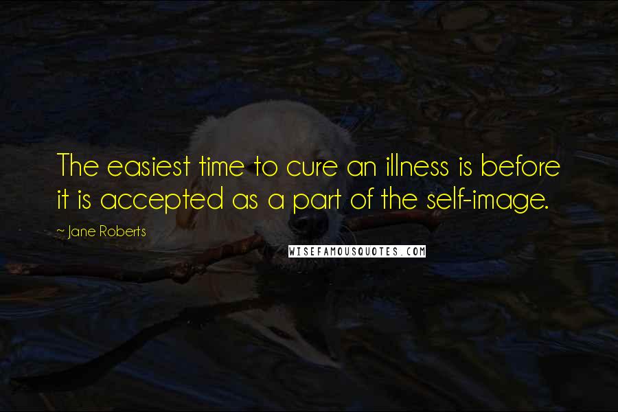 Jane Roberts Quotes: The easiest time to cure an illness is before it is accepted as a part of the self-image.