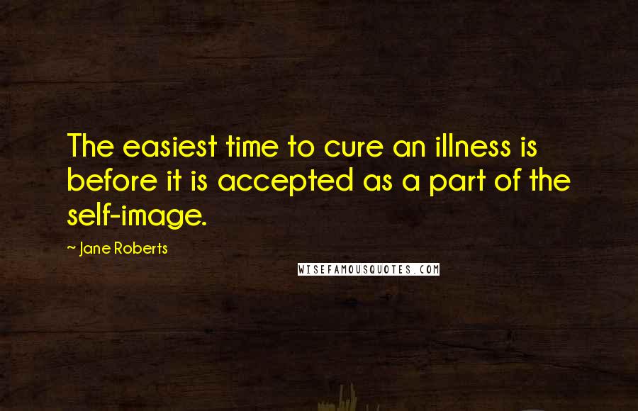 Jane Roberts Quotes: The easiest time to cure an illness is before it is accepted as a part of the self-image.