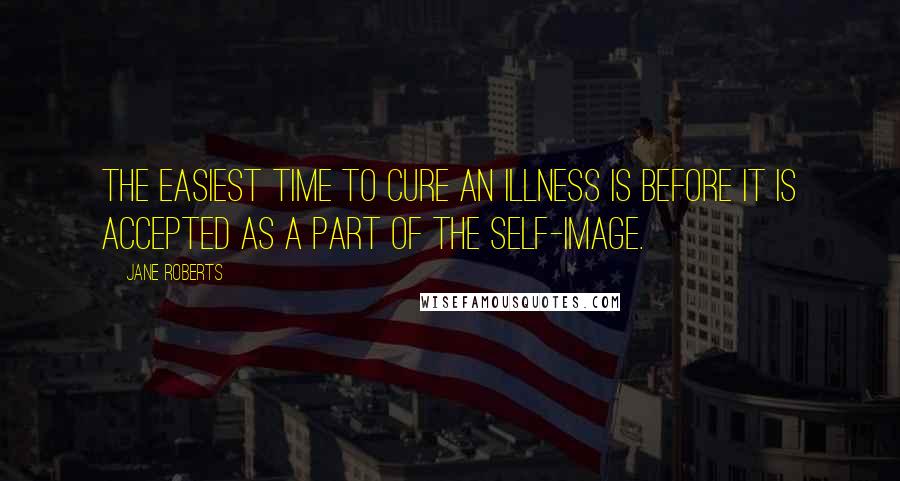 Jane Roberts Quotes: The easiest time to cure an illness is before it is accepted as a part of the self-image.