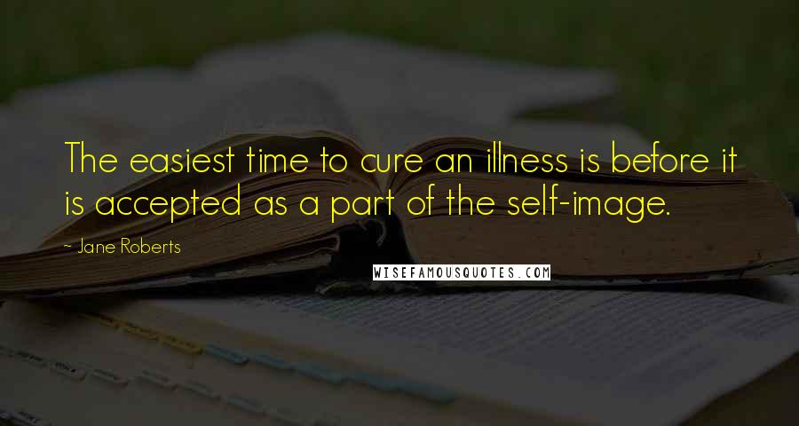 Jane Roberts Quotes: The easiest time to cure an illness is before it is accepted as a part of the self-image.