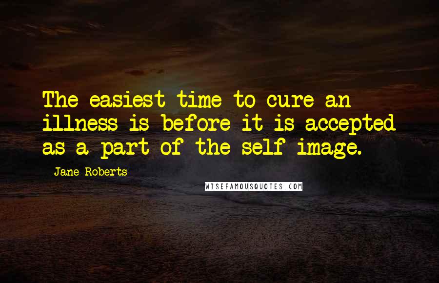 Jane Roberts Quotes: The easiest time to cure an illness is before it is accepted as a part of the self-image.