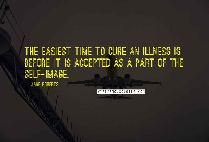 Jane Roberts Quotes: The easiest time to cure an illness is before it is accepted as a part of the self-image.