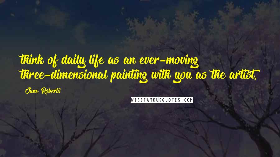 Jane Roberts Quotes: think of daily life as an ever-moving three-dimensional painting with you as the artist,