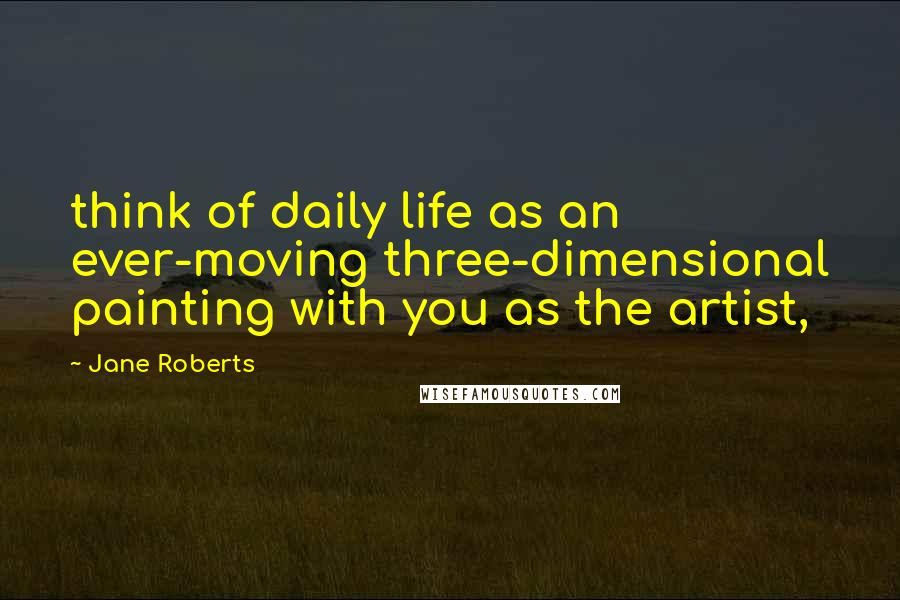 Jane Roberts Quotes: think of daily life as an ever-moving three-dimensional painting with you as the artist,