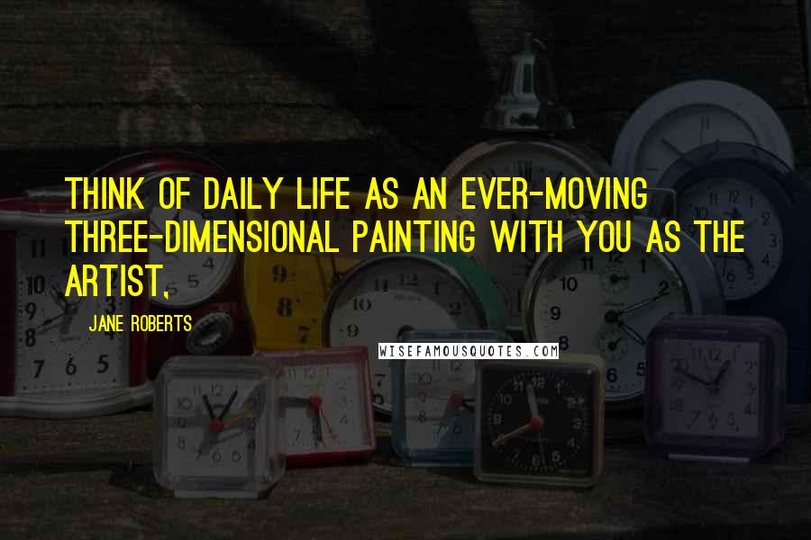 Jane Roberts Quotes: think of daily life as an ever-moving three-dimensional painting with you as the artist,