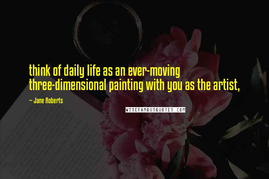 Jane Roberts Quotes: think of daily life as an ever-moving three-dimensional painting with you as the artist,