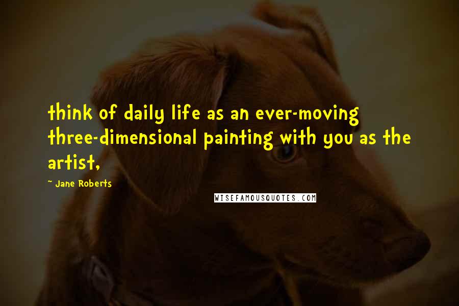 Jane Roberts Quotes: think of daily life as an ever-moving three-dimensional painting with you as the artist,