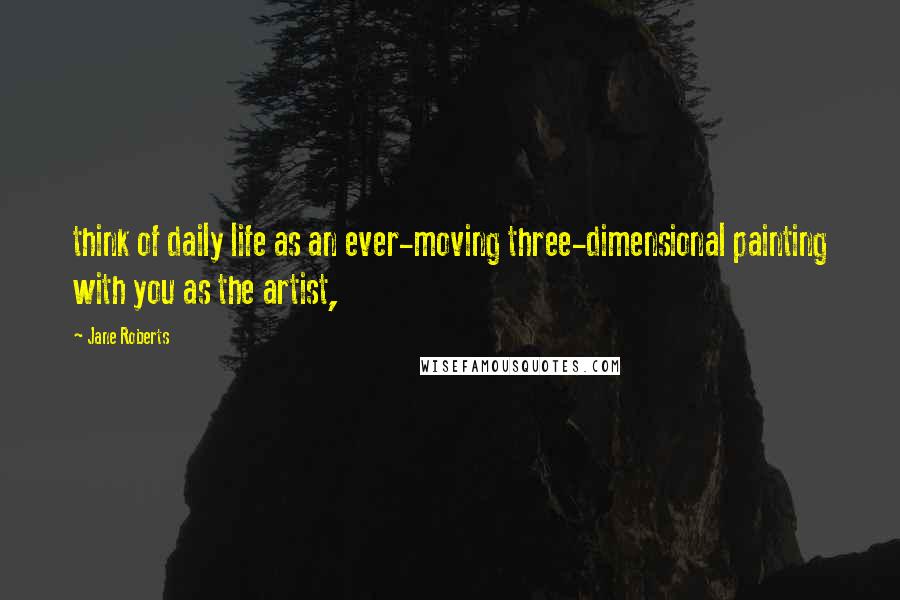 Jane Roberts Quotes: think of daily life as an ever-moving three-dimensional painting with you as the artist,