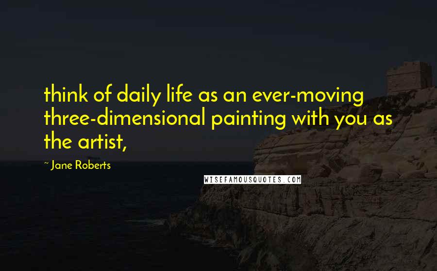 Jane Roberts Quotes: think of daily life as an ever-moving three-dimensional painting with you as the artist,