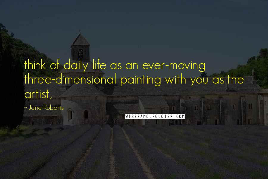 Jane Roberts Quotes: think of daily life as an ever-moving three-dimensional painting with you as the artist,