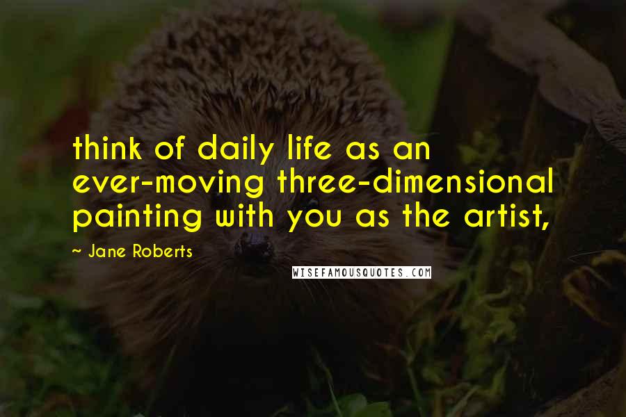 Jane Roberts Quotes: think of daily life as an ever-moving three-dimensional painting with you as the artist,